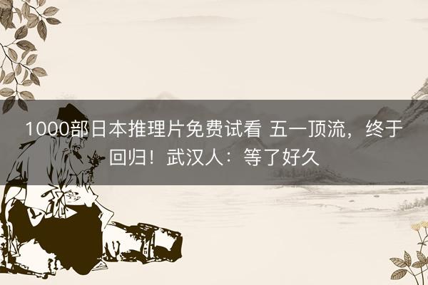 1000部日本推理片免费试看 五一顶流，终于回归！武汉人：等了好久