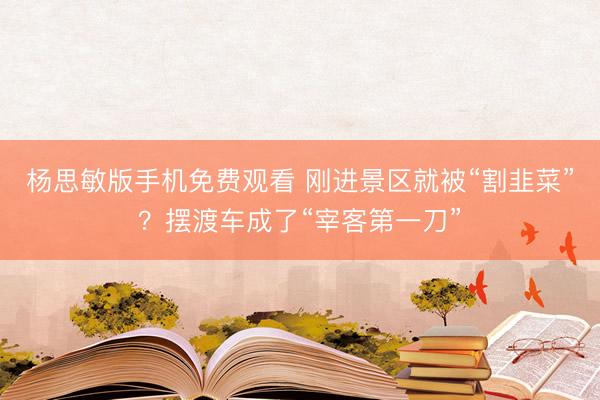 杨思敏版手机免费观看 刚进景区就被“割韭菜”？摆渡车成了“宰客第一刀”