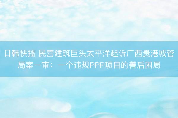 日韩快播 民营建筑巨头太平洋起诉广西贵港城管局案一审:一个违规PPP项目的善后困局