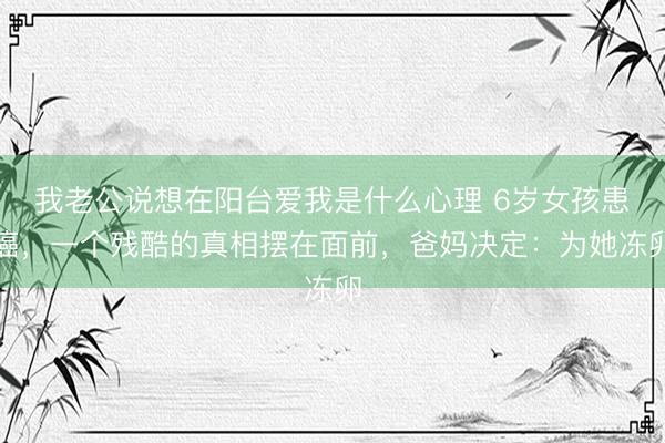 我老公说想在阳台爱我是什么心理 6岁女孩患癌,一个残酷的真相摆在面前,爸妈决定:为她冻卵