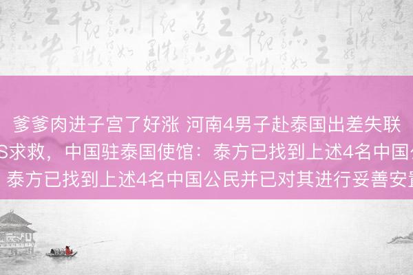 爹爹肉进子宫了好涨 河南4男子赴泰国出差失联近20天，有人曾发SOS求救，中国驻泰国使馆：泰方已找到上述4名中国公民并已对其进行妥善安置