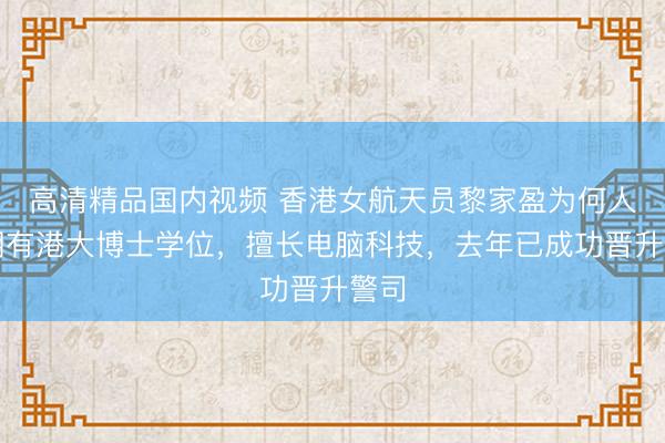 高清精品国内视频 香港女航天员黎家盈为何人？拥有港大博士学位，擅长电脑科技，去年已成功晋升警司