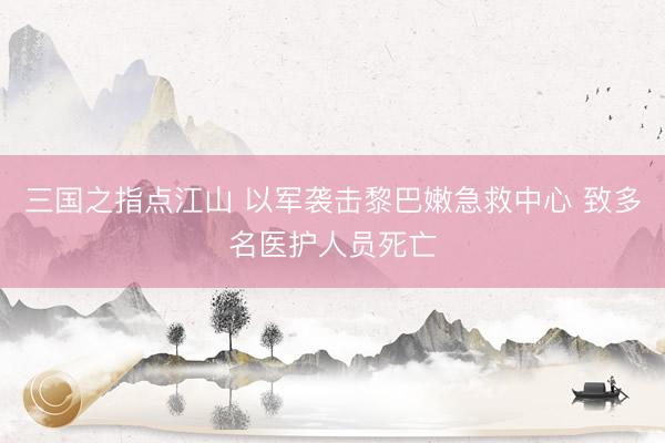 三国之指点江山 以军袭击黎巴嫩急救中心 致多名医护人员死亡