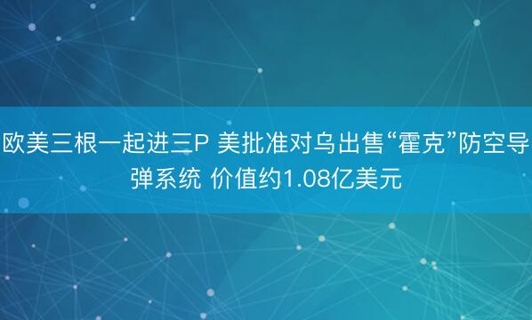 欧美三根一起进三P 美批准对乌出售“霍克”防空导弹系统 价值约1.08亿美元