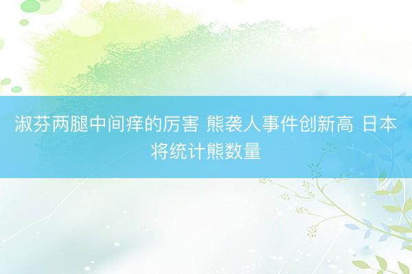 淑芬两腿中间痒的厉害 熊袭人事件创新高 日本将统计熊数量