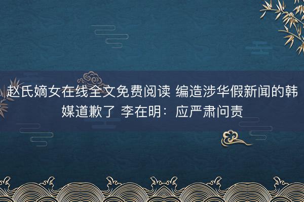 赵氏嫡女在线全文免费阅读 编造涉华假新闻的韩媒道歉了 李在明：应严肃问责