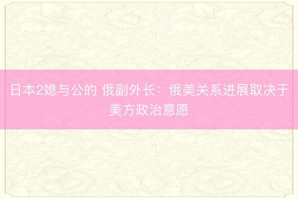 日本2媳与公的 俄副外长：俄美关系进展取决于美方政治意愿