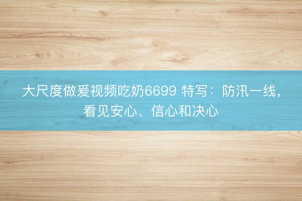 大尺度做爰视频吃奶6699 特写：防汛一线，看见安心、信心和决心