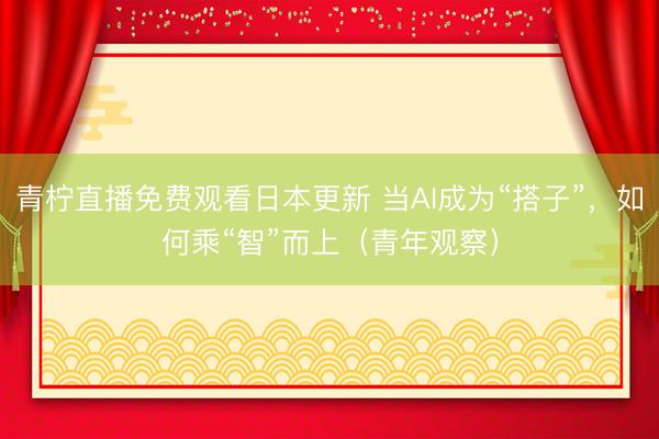 青柠直播免费观看日本更新 当AI成为“搭子”，如何乘“智”而上（青年观察）