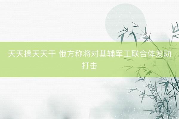 天天操天天干 俄方称将对基辅军工联合体发动打击