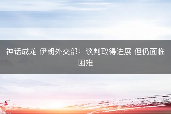 神话成龙 伊朗外交部：谈判取得进展 但仍面临困难