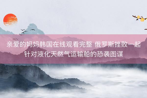 亲爱的妈妈韩国在线观看完整 俄罗斯挫败一起针对液化天然气运输船的恐袭图谋