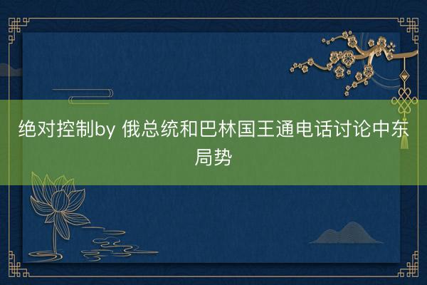 绝对控制by 俄总统和巴林国王通电话讨论中东局势