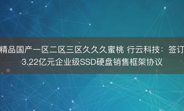 精品国产一区二区三区久久久蜜桃 行云科技：签订3.22亿元企业级SSD硬盘销售框架协议