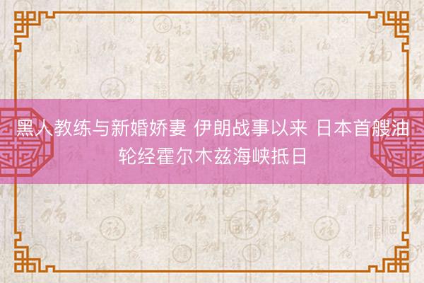 黑人教练与新婚娇妻 伊朗战事以来 日本首艘油轮经霍尔木兹海峡抵日