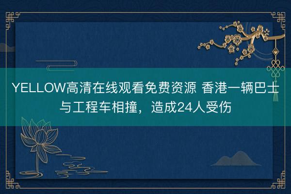 YELLOW高清在线观看免费资源 香港一辆巴士与工程车相撞，造成24人受伤