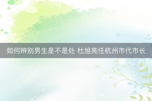 如何辨别男生是不是处 杜旭亮任杭州市代市长