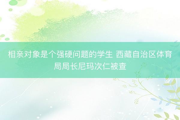 相亲对象是个强硬问题的学生 西藏自治区体育局局长尼玛次仁被查