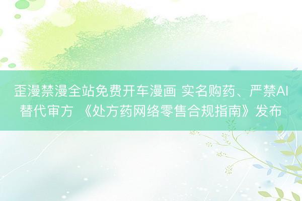 歪漫禁漫全站免费开车漫画 实名购药、严禁AI替代审方 《处方药网络零售合规指南》发布