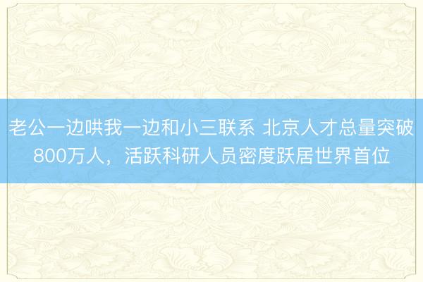 老公一边哄我一边和小三联系 北京人才总量突破800万人，活跃科研人员密度跃居世界首位