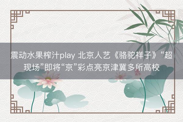 震动水果榨汁play 北京人艺《骆驼祥子》“超现场”即将“京”彩点亮京津冀多所高校