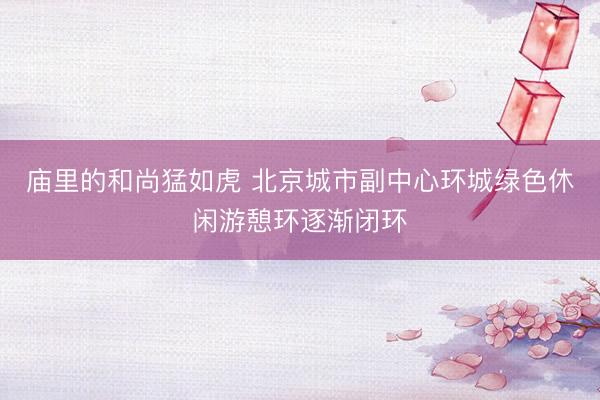 庙里的和尚猛如虎 北京城市副中心环城绿色休闲游憩环逐渐闭环
