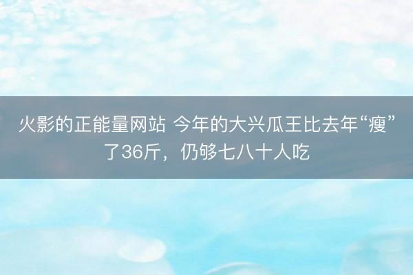 火影的正能量网站 今年的大兴瓜王比去年“瘦”了36斤,仍够七八十人吃
