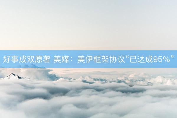 好事成双原著 美媒:美伊框架协议“已达成95%”