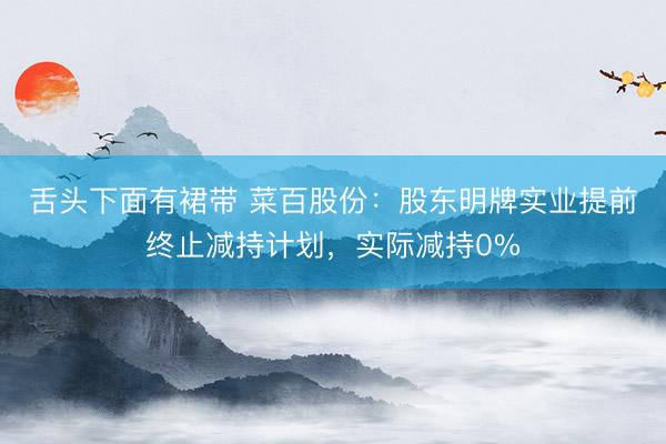 舌头下面有裙带 菜百股份：股东明牌实业提前终止减持计划，实际减持0%