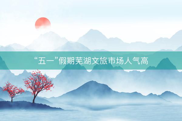 “五一”假期芜湖文旅市场人气高