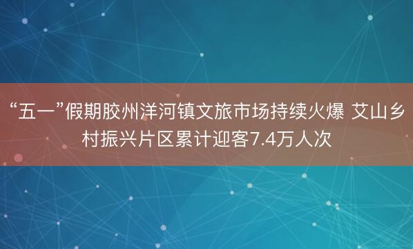 “五一”假期胶州洋河镇文旅市场持续火爆 艾山乡村振兴片区累计迎客7.4万人次