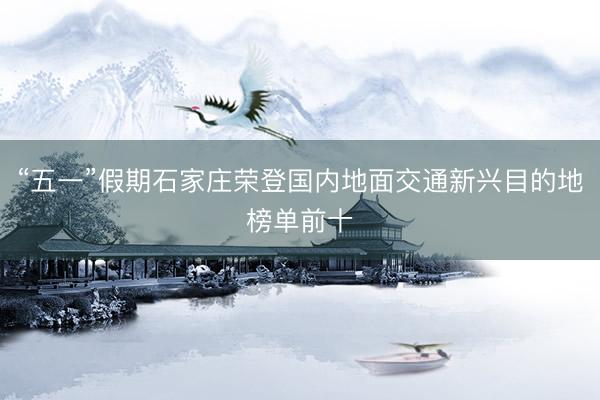 “五一”假期石家庄荣登国内地面交通新兴目的地榜单前十