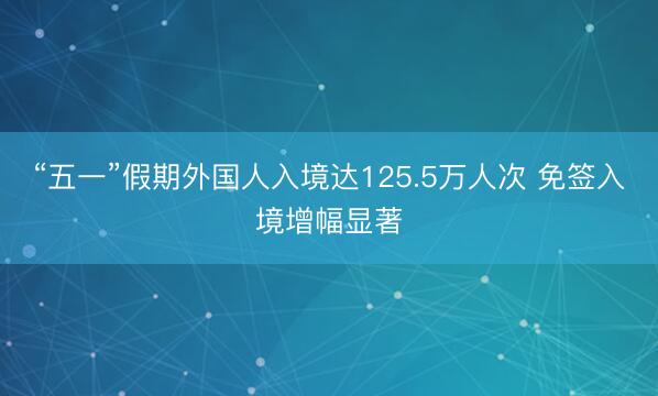 “五一”假期外国人入境达125.5万人次 免签入境增幅显著