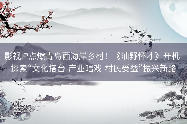 影视IP点燃青岛西海岸乡村!《汕野怀才》开机 探索“文化搭台 产业唱戏 村民受益”振兴新路