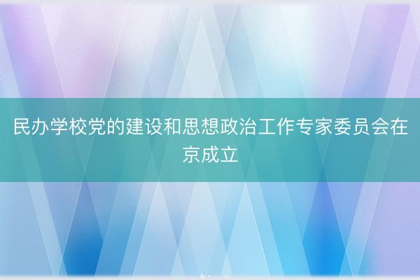 民办学校党的建设和思想政治工作专家委员会在京成立