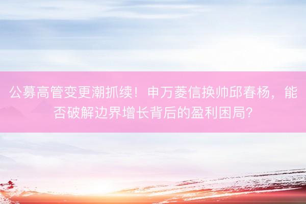 公募高管变更潮抓续!申万菱信换帅邱春杨,能否破解边界增长背后的盈利困局?
