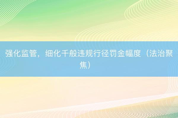 强化监管，细化千般违规行径罚金幅度（法治聚焦） 