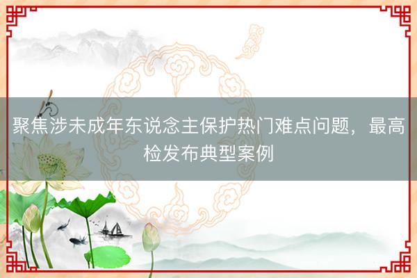 聚焦涉未成年东说念主保护热门难点问题，最高检发布典型案例