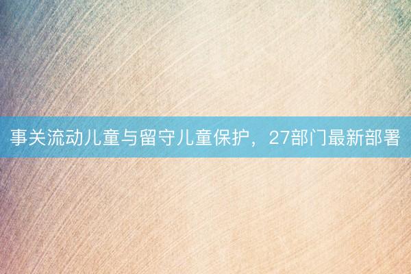事关流动儿童与留守儿童保护，27部门最新部署