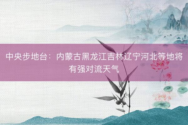 中央步地台：内蒙古黑龙江吉林辽宁河北等地将有强对流天气