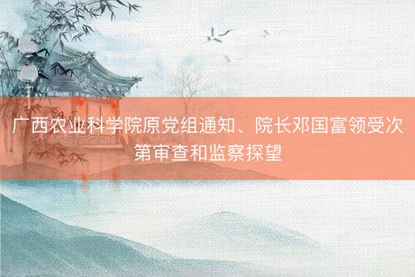 广西农业科学院原党组通知、院长邓国富领受次第审查和监察探望