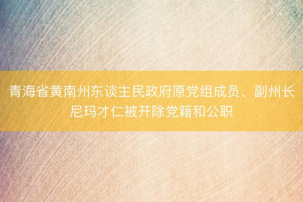 青海省黄南州东谈主民政府原党组成员、副州长尼玛才仁被开除党籍和公职