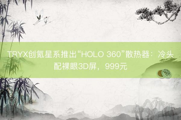 TRYX创氪星系推出“HOLO 360”散热器：冷头配裸眼3D屏，999元