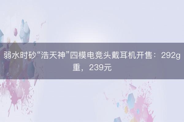 弱水时砂“浩天神”四模电竞头戴耳机开售：292g重，239元