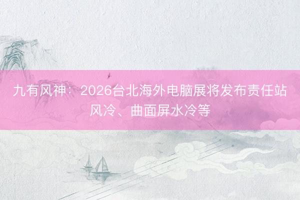九有风神：2026台北海外电脑展将发布责任站风冷、曲面屏水冷等