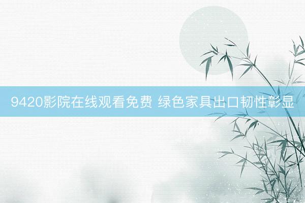 9420影院在线观看免费 绿色家具出口韧性彰显
