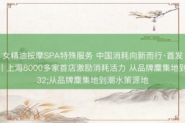 女精油按摩SPA特殊服务 中国消耗向新而行·首发经济新变化｜上海8000多家首店激励消耗活力 从品牌麇集地到潮水策源地