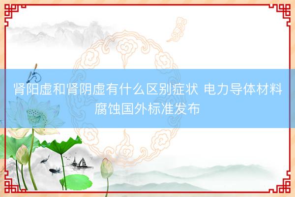 肾阳虚和肾阴虚有什么区别症状 电力导体材料腐蚀国外标准发布