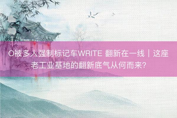 O被多人强制标记车WRITE 翻新在一线｜这座老工业基地的翻新底气从何而来？