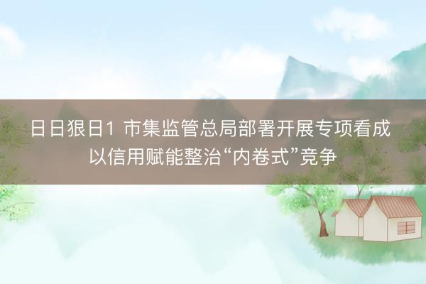 日日狠日1 市集监管总局部署开展专项看成 以信用赋能整治“内卷式”竞争